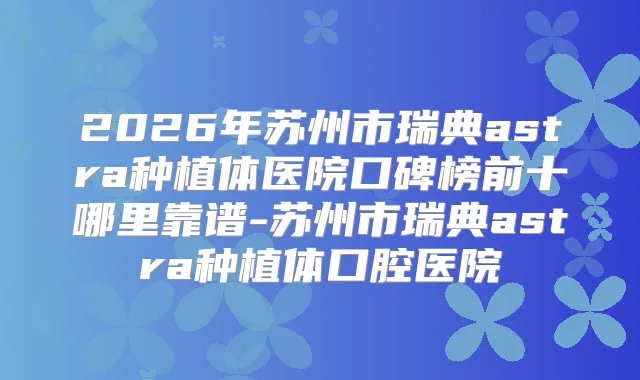 2026年苏州市瑞典astra种植体医院口碑榜前十哪里靠谱-苏州市瑞典astra种植体口腔医院