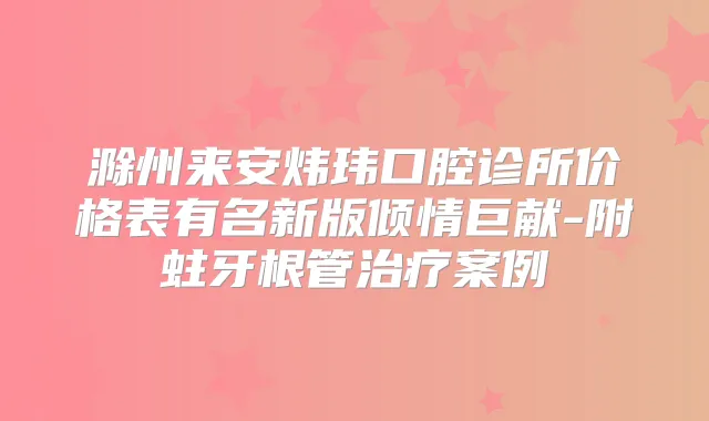 滁州来安炜玮口腔诊所价格表有名新版倾情巨献-附蛀牙根管案例