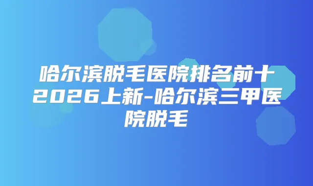 哈尔滨脱毛医院排名前十2026上新-哈尔滨三甲医院脱毛