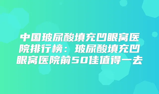 中国玻尿酸填充凹眼窝医院排行榜：玻尿酸填充凹眼窝医院前50佳值得一去