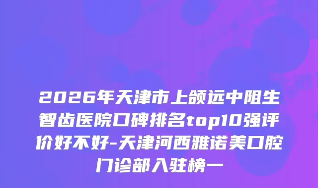 2026年天津市上颌远中阻生智齿医院口碑排名top10强评价好不好-天津河西雅诺美口腔门诊部入驻榜一