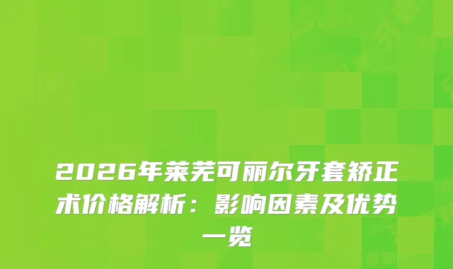 2026年莱芜可丽尔牙套矫正术价格解析：影响因素及优势一览