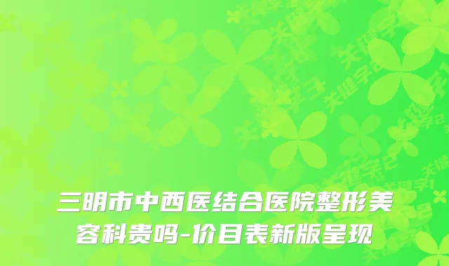 三明市中西医结合医院整形美容科贵吗-价目表新版呈现