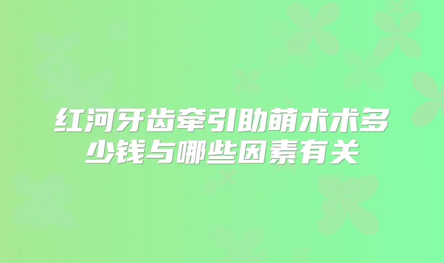 红河牙齿牵引助萌术术多少钱与哪些因素有关