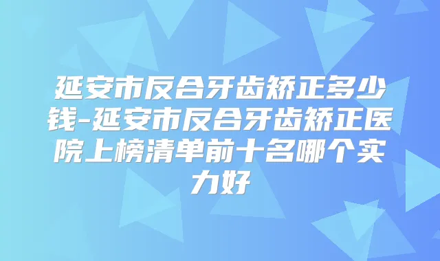 延安市反合牙齿矫正多少钱-延安市反合牙齿矫正医院上榜清单前十名哪个实力好