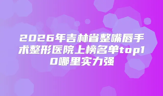 2026年吉林省整嘴唇手术整形医院上榜名单top10哪里实力强