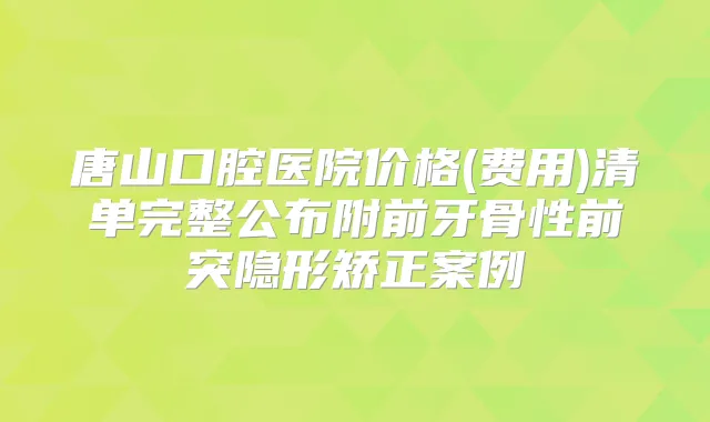 唐山口腔医院价格(费用)清单完整公布附前牙骨性前突隐形矫正案例