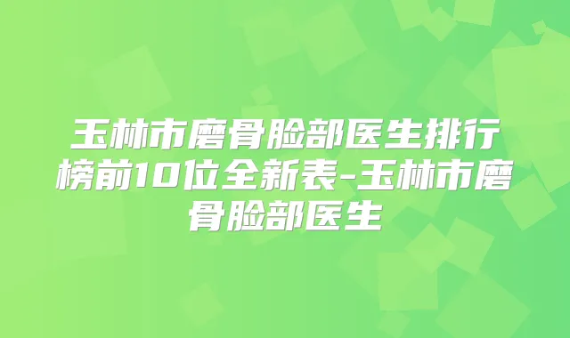 玉林市磨骨脸部医生排行榜前10位全新表-玉林市磨骨脸部医生