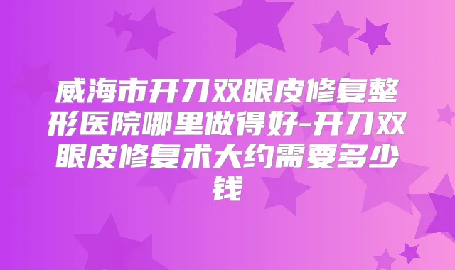 威海市开刀双眼皮修复整形医院哪里做得好-开刀双眼皮修复术大约需要多少钱