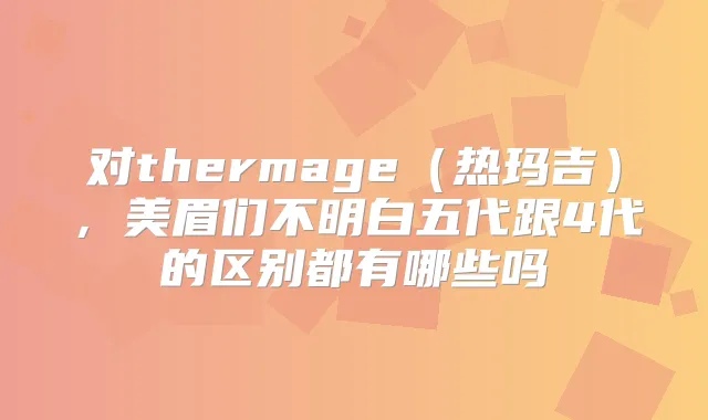 对thermage（热玛吉），美眉们不明白五代跟4代的区别都有哪些吗