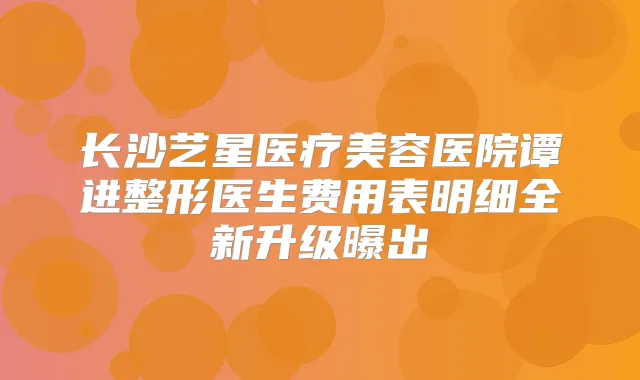 长沙艺星医疗美容医院谭进整形医生费用表明细全新升级曝出