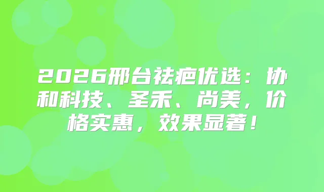2026邢台祛疤优选：协和科技、圣禾、尚美，价格实惠，效果显著！