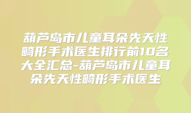 葫芦岛市儿童耳朵先天性畸形手术医生排行前10名大全汇总-葫芦岛市儿童耳朵先天性畸形手术医生