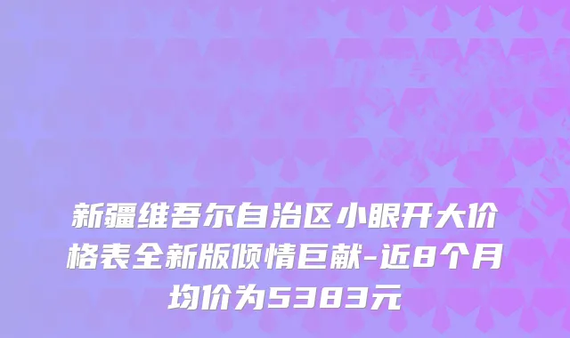 新疆维吾尔自治区小眼开大价格表全新版倾情巨献-近8个月均价为5383元