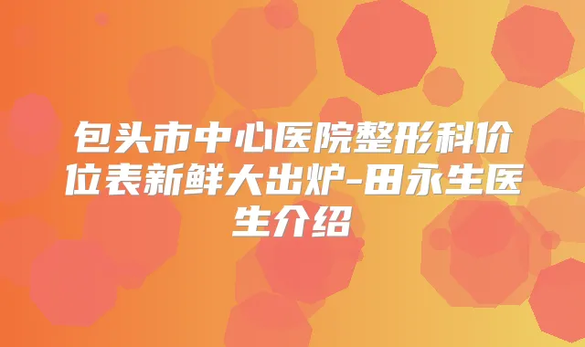 包头市中心医院整形科价位表新鲜大出炉-田永生医生介绍