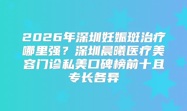 2026年深圳妊娠斑哪里强？深圳晨曦医疗美容门诊私美口碑榜前十且专长各异