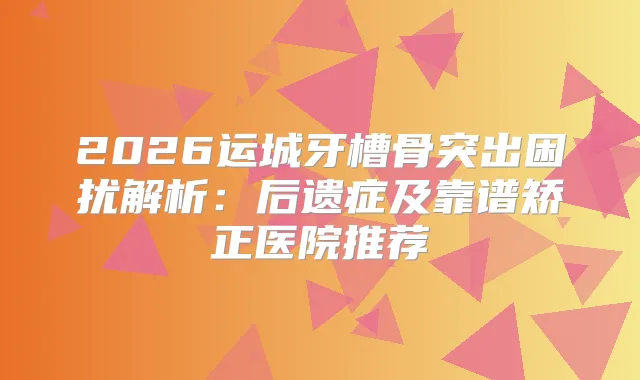 2026运城牙槽骨突出困扰解析：后遗症及靠谱矫正医院推荐