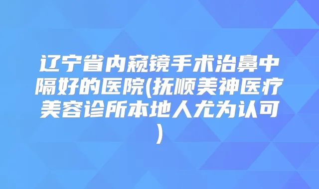 辽宁省内窥镜手术治鼻中隔好的医院(抚顺美神医疗美容诊所本地人尤为认可)