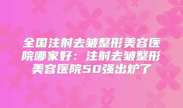 全国注射去皱整形美容医院哪家好：注射去皱整形美容医院50强出炉了