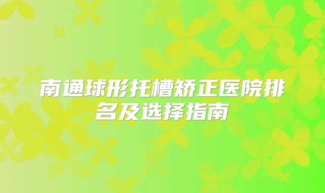 南通球形托槽矫正医院排名及选择指南