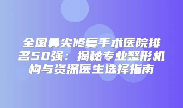 全国鼻尖修复手术医院排名50强：揭秘专业整形机构与资深医生选择指南
