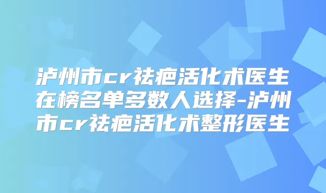 泸州市cr祛疤活化术医生在榜名单多数人选择-泸州市cr祛疤活化术整形医生
