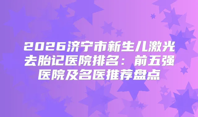 2026济宁市新生儿激光去胎记医院排名：前五强医院及名医推荐盘点