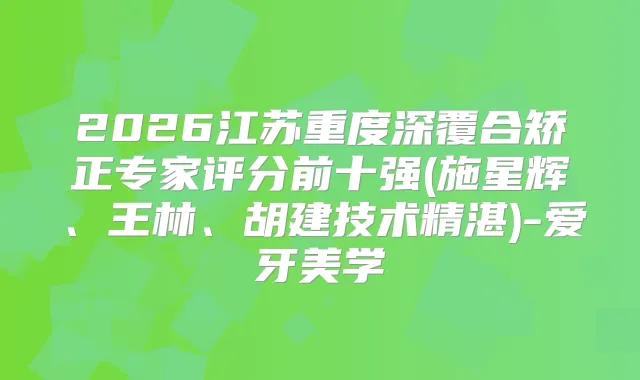 2026江苏重度深覆合矫正专家评分前十强(施星辉、王林、胡建技术精湛)-爱牙美学