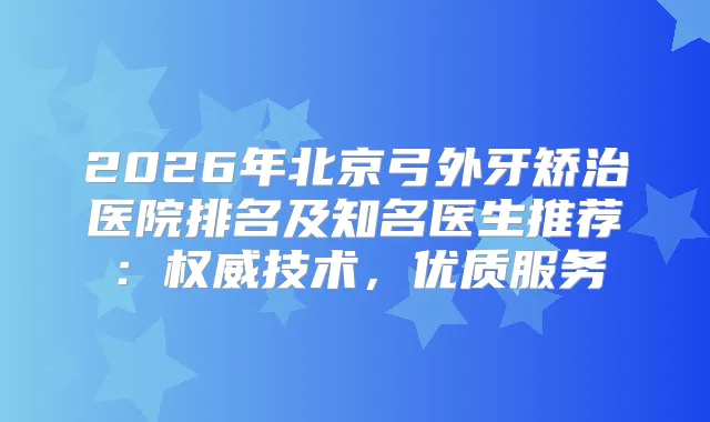 2026年北京弓外牙矫治医院排名及知名医生推荐：技术，优质服务