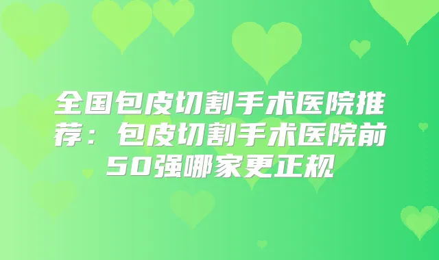 全国包皮切割手术医院推荐：包皮切割手术医院前50强哪家更正规