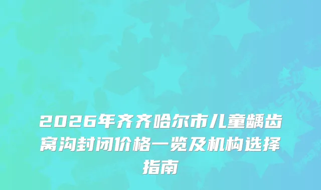 2026年齐齐哈尔市儿童龋齿窝沟封闭价格一览及机构选择指南