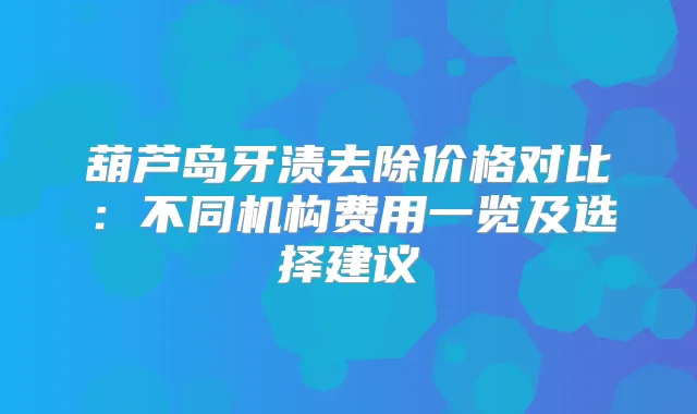 葫芦岛牙渍去除价格对比：不同机构费用一览及选择建议