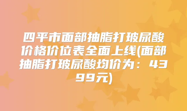 四平市面部抽脂打玻尿酸价格价位表全面上线(面部抽脂打玻尿酸均价为：4399元)