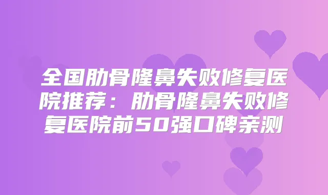 全国肋骨隆鼻失败修复医院推荐:肋骨隆鼻失败修复医院前50强口碑亲测