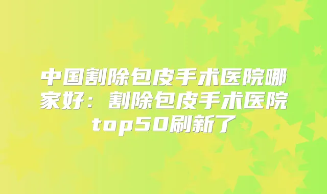 中国割除包皮手术医院哪家好:割除包皮手术医院top50刷新了