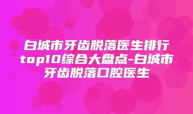 白城市牙齿脱落医生排行top10综合大盘点-白城市牙齿脱落口腔医生