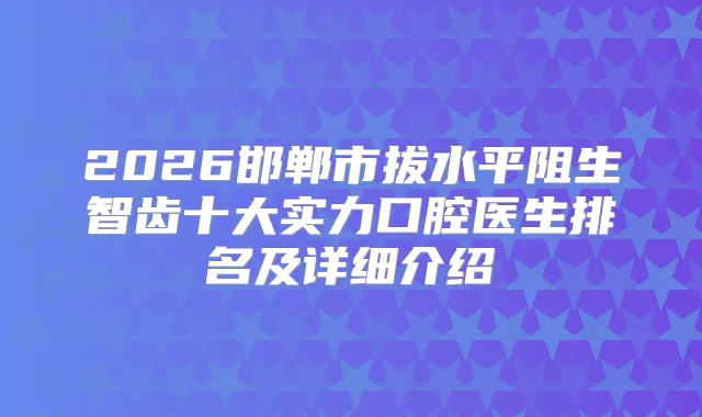 2026邯郸市拔水平阻生智齿十大实力口腔医生排名及详细介绍