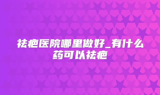 祛疤医院哪里做好_有什么药可以祛疤
