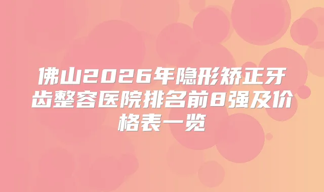 佛山2026年隐形矫正牙齿整容医院排名前8强及价格表一览