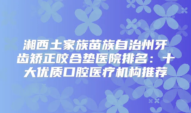 湘西土家族苗族自治州牙齿矫正咬合垫医院排名：十大优质口腔医疗机构推荐
