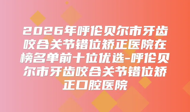 2026年呼伦贝尔市牙齿咬合关节错位矫正医院在榜名单前十位优选-呼伦贝尔市牙齿咬合关节错位矫正口腔医院