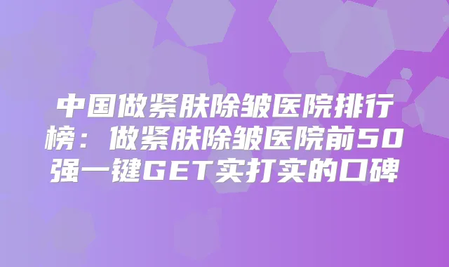 中国做紧肤除皱医院排行榜：做紧肤除皱医院前50强一键GET实打实的口碑