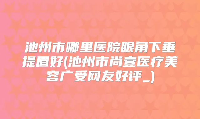 池州市哪里医院眼角下垂提眉好(池州市尚壹医疗美容广受网友好评_)