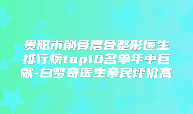 贵阳市削骨磨骨整形医生排行榜top10名单年中巨献-白梦奇医生亲民评价高