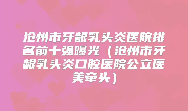 沧州市牙龈乳头炎医院排名前十强曝光（沧州市牙龈乳头炎口腔医院公立医美牵头）