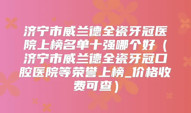济宁市威兰德全瓷牙冠医院上榜名单十强哪个好（济宁市威兰德全瓷牙冠口腔医院等荣誉上榜_价格收费可查）