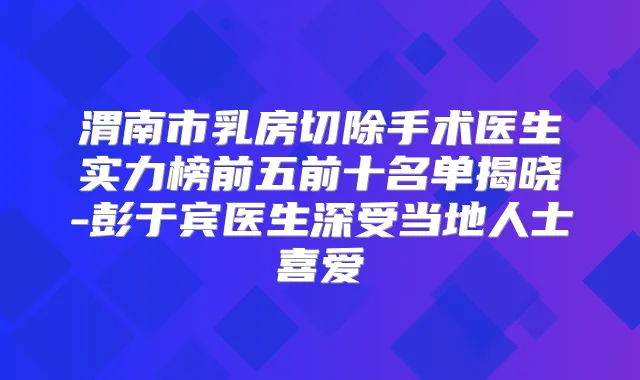 渭南市乳房切除手术医生实力榜前五前十名单揭晓-彭于宾医生深受当地人士喜爱