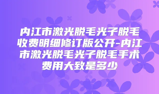 内江市激光脱毛光子脱毛收费明细修订版公开-内江市激光脱毛光子脱毛手术费用大致是多少