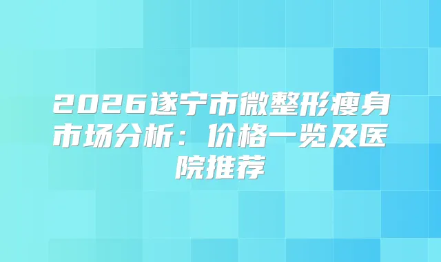 2026遂宁市微整形瘦身市场分析：价格一览及医院推荐