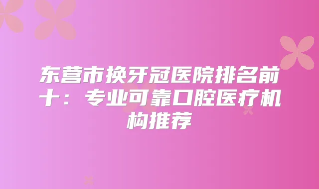 东营市换牙冠医院排名前十：专业可靠口腔医疗机构推荐